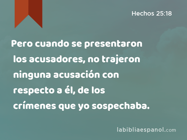 Pero cuando se presentaron los acusadores, no trajeron ninguna acusación con respecto a él, de los crímenes que yo sospechaba. - Hechos 25:18