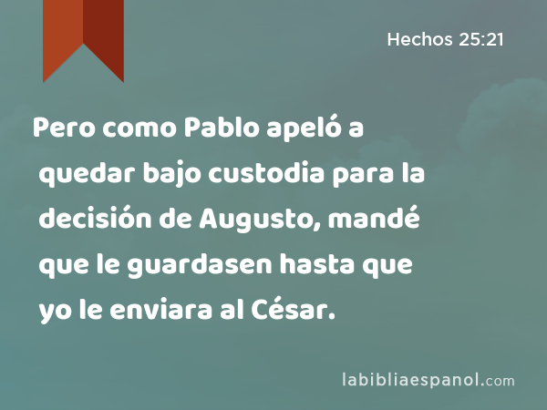 Pero como Pablo apeló a quedar bajo custodia para la decisión de Augusto, mandé que le guardasen hasta que yo le enviara al César. - Hechos 25:21