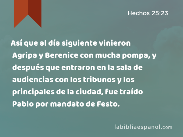 Así que al día siguiente vinieron Agripa y Berenice con mucha pompa, y después que entraron en la sala de audiencias con los tribunos y los principales de la ciudad, fue traído Pablo por mandato de Festo. - Hechos 25:23