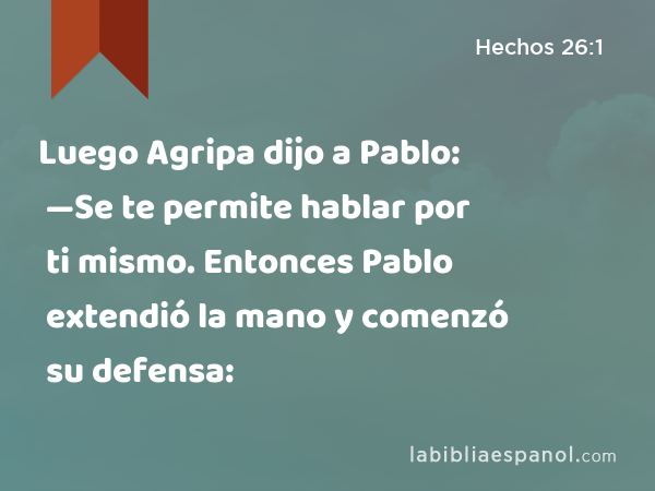 Luego Agripa dijo a Pablo: —Se te permite hablar por ti mismo. Entonces Pablo extendió la mano y comenzó su defensa: - Hechos 26:1