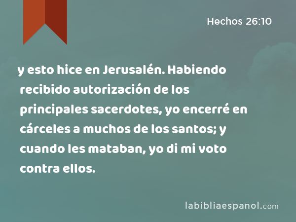 y esto hice en Jerusalén. Habiendo recibido autorización de los principales sacerdotes, yo encerré en cárceles a muchos de los santos; y cuando les mataban, yo di mi voto contra ellos. - Hechos 26:10