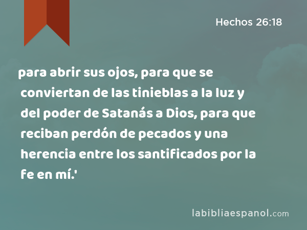 para abrir sus ojos, para que se conviertan de las tinieblas a la luz y del poder de Satanás a Dios, para que reciban perdón de pecados y una herencia entre los santificados por la fe en mí.' - Hechos 26:18