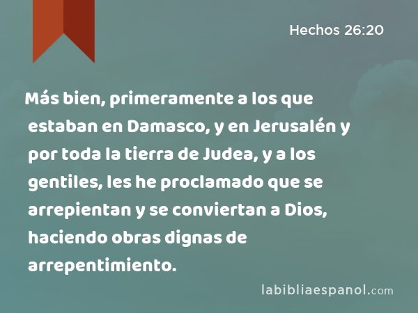 Más bien, primeramente a los que estaban en Damasco, y en Jerusalén y por toda la tierra de Judea, y a los gentiles, les he proclamado que se arrepientan y se conviertan a Dios, haciendo obras dignas de arrepentimiento. - Hechos 26:20