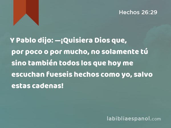 Y Pablo dijo: —¡Quisiera Dios que, por poco o por mucho, no solamente tú sino también todos los que hoy me escuchan fueseis hechos como yo, salvo estas cadenas! - Hechos 26:29