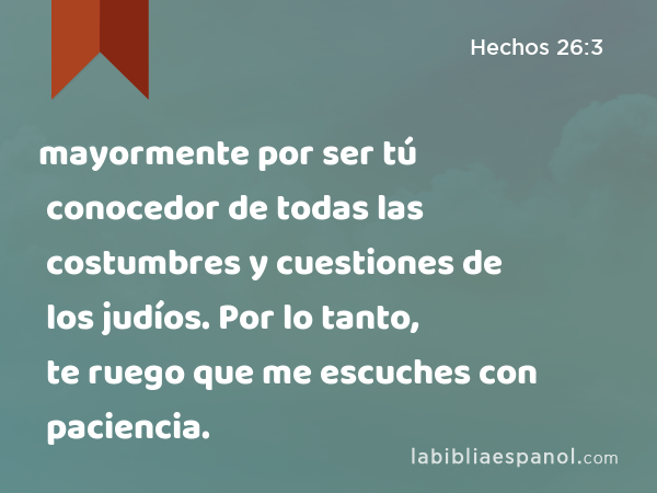 mayormente por ser tú conocedor de todas las costumbres y cuestiones de los judíos. Por lo tanto, te ruego que me escuches con paciencia. - Hechos 26:3