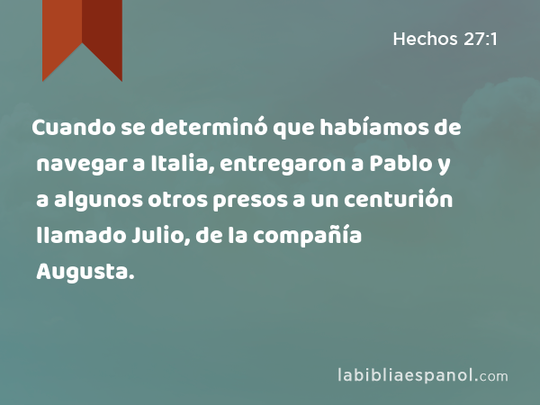 Cuando se determinó que habíamos de navegar a Italia, entregaron a Pablo y a algunos otros presos a un centurión llamado Julio, de la compañía Augusta. - Hechos 27:1