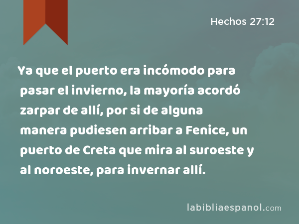 Ya que el puerto era incómodo para pasar el invierno, la mayoría acordó zarpar de allí, por si de alguna manera pudiesen arribar a Fenice, un puerto de Creta que mira al suroeste y al noroeste, para invernar allí. - Hechos 27:12