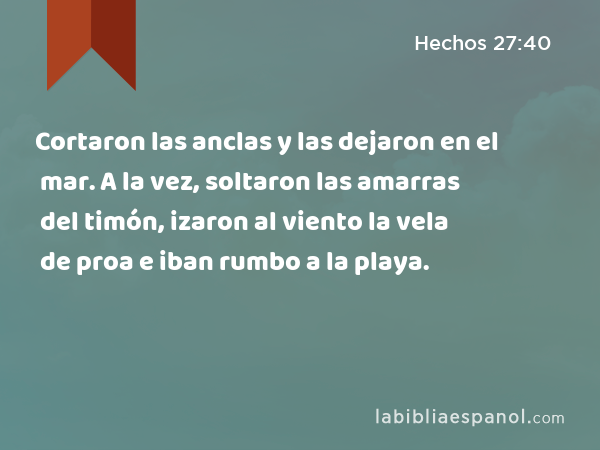 Cortaron las anclas y las dejaron en el mar. A la vez, soltaron las amarras del timón, izaron al viento la vela de proa e iban rumbo a la playa. - Hechos 27:40