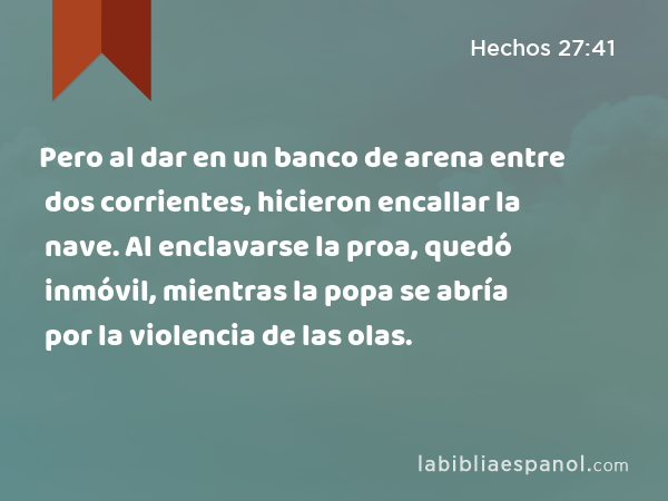 Pero al dar en un banco de arena entre dos corrientes, hicieron encallar la nave. Al enclavarse la proa, quedó inmóvil, mientras la popa se abría por la violencia de las olas. - Hechos 27:41