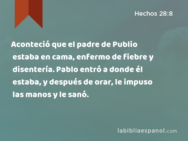 Aconteció que el padre de Publio estaba en cama, enfermo de fiebre y disentería. Pablo entró a donde él estaba, y después de orar, le impuso las manos y le sanó. - Hechos 28:8