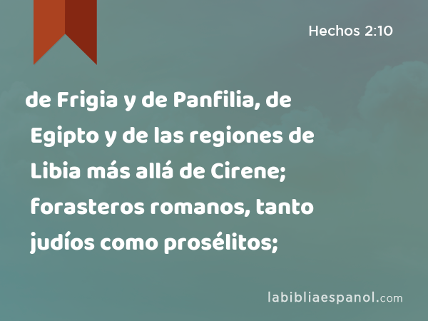 de Frigia y de Panfilia, de Egipto y de las regiones de Libia más allá de Cirene; forasteros romanos, tanto judíos como prosélitos; - Hechos 2:10