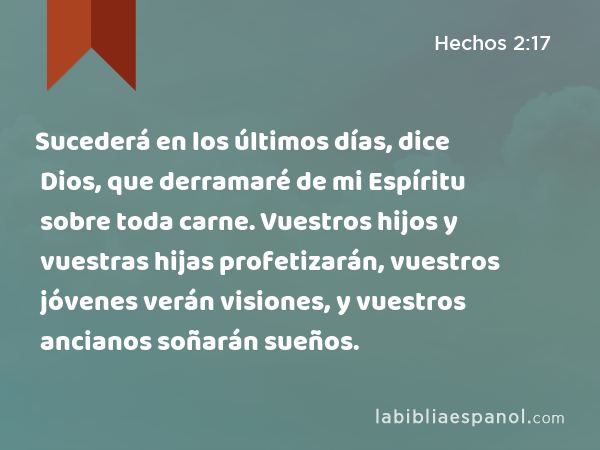 Sucederá en los últimos días, dice Dios, que derramaré de mi Espíritu sobre toda carne. Vuestros hijos y vuestras hijas profetizarán, vuestros jóvenes verán visiones, y vuestros ancianos soñarán sueños. - Hechos 2:17