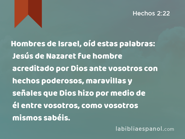 Hombres de Israel, oíd estas palabras: Jesús de Nazaret fue hombre acreditado por Dios ante vosotros con hechos poderosos, maravillas y señales que Dios hizo por medio de él entre vosotros, como vosotros mismos sabéis. - Hechos 2:22