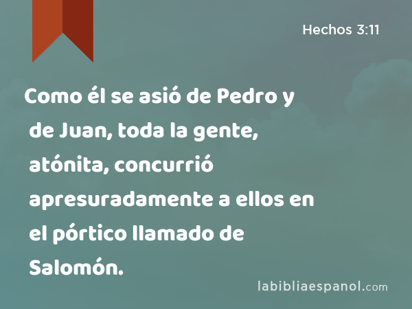 Como él se asió de Pedro y de Juan, toda la gente, atónita, concurrió apresuradamente a ellos en el pórtico llamado de Salomón. - Hechos 3:11