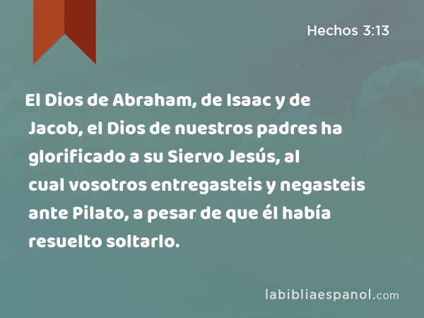 El Dios de Abraham, de Isaac y de Jacob, el Dios de nuestros padres ha glorificado a su Siervo Jesús, al cual vosotros entregasteis y negasteis ante Pilato, a pesar de que él había resuelto soltarlo. - Hechos 3:13