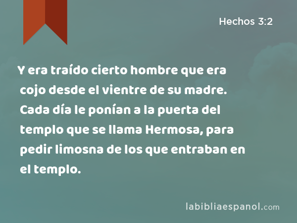 Y era traído cierto hombre que era cojo desde el vientre de su madre. Cada día le ponían a la puerta del templo que se llama Hermosa, para pedir limosna de los que entraban en el templo. - Hechos 3:2