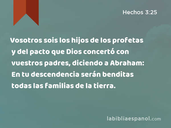 Vosotros sois los hijos de los profetas y del pacto que Dios concertó con vuestros padres, diciendo a Abraham: En tu descendencia serán benditas todas las familias de la tierra. - Hechos 3:25