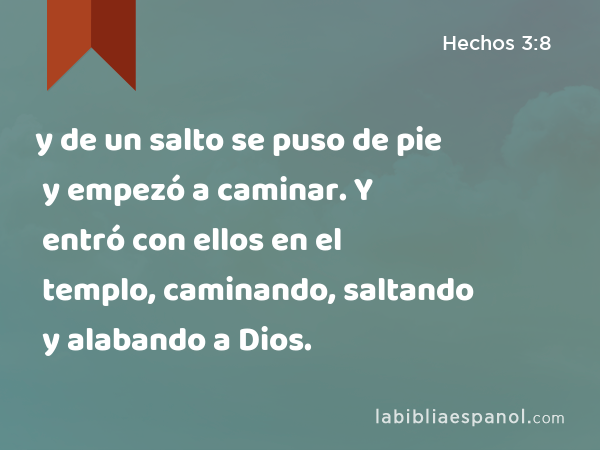 y de un salto se puso de pie y empezó a caminar. Y entró con ellos en el templo, caminando, saltando y alabando a Dios. - Hechos 3:8