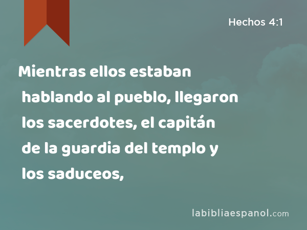 Mientras ellos estaban hablando al pueblo, llegaron los sacerdotes, el capitán de la guardia del templo y los saduceos, - Hechos 4:1