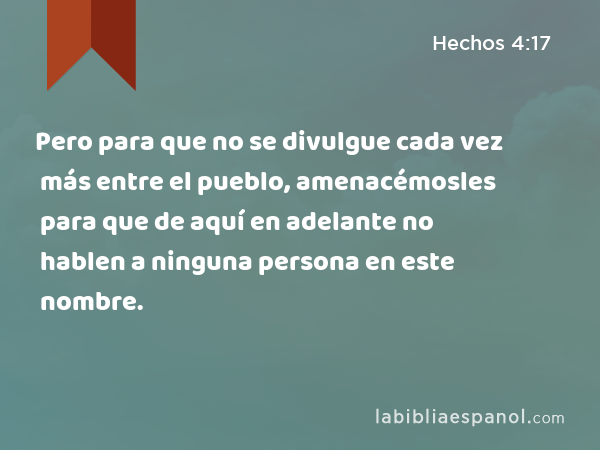 Pero para que no se divulgue cada vez más entre el pueblo, amenacémosles para que de aquí en adelante no hablen a ninguna persona en este nombre. - Hechos 4:17