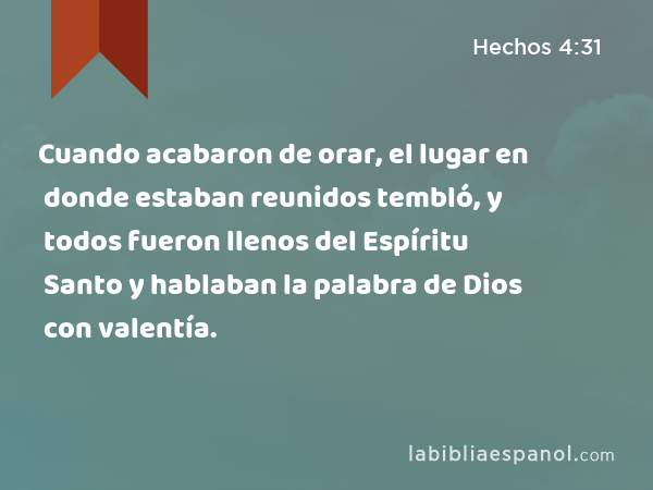 Cuando acabaron de orar, el lugar en donde estaban reunidos tembló, y todos fueron llenos del Espíritu Santo y hablaban la palabra de Dios con valentía. - Hechos 4:31