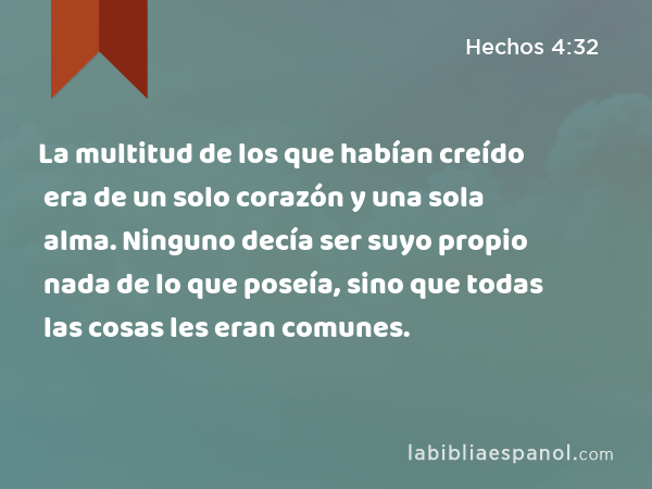 La multitud de los que habían creído era de un solo corazón y una sola alma. Ninguno decía ser suyo propio nada de lo que poseía, sino que todas las cosas les eran comunes. - Hechos 4:32