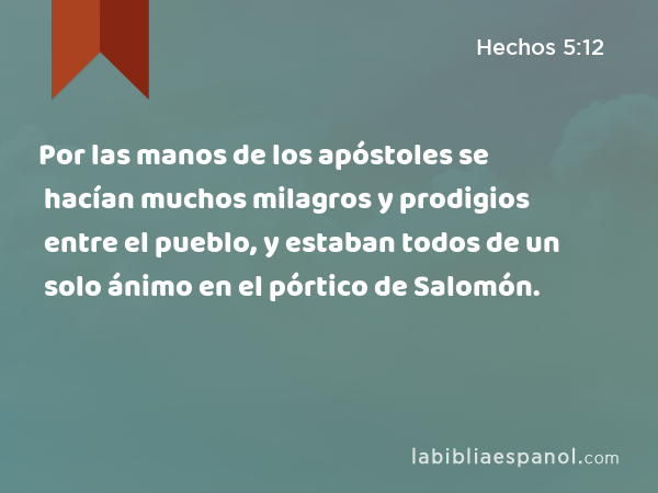 Por las manos de los apóstoles se hacían muchos milagros y prodigios entre el pueblo, y estaban todos de un solo ánimo en el pórtico de Salomón. - Hechos 5:12