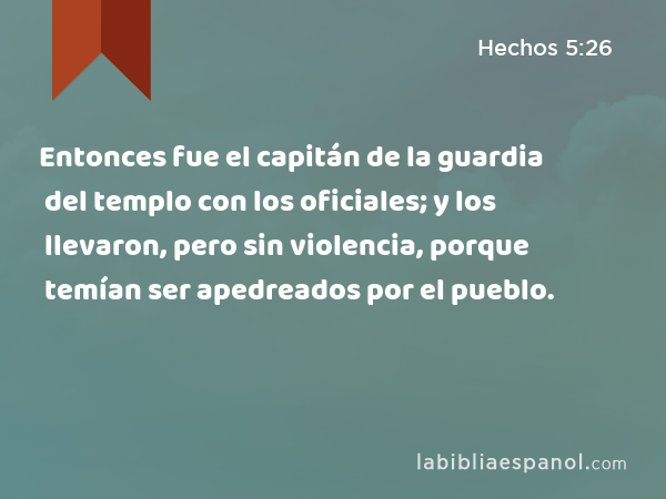 Entonces fue el capitán de la guardia del templo con los oficiales; y los llevaron, pero sin violencia, porque temían ser apedreados por el pueblo. - Hechos 5:26