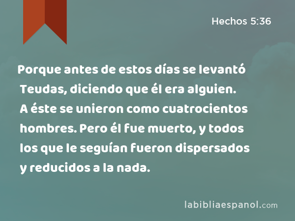 Porque antes de estos días se levantó Teudas, diciendo que él era alguien. A éste se unieron como cuatrocientos hombres. Pero él fue muerto, y todos los que le seguían fueron dispersados y reducidos a la nada. - Hechos 5:36