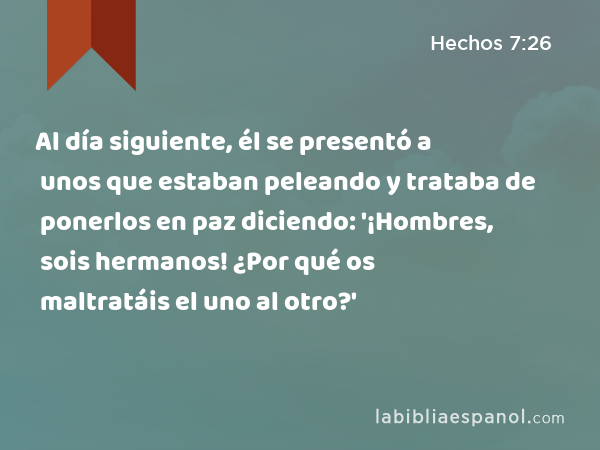 Al día siguiente, él se presentó a unos que estaban peleando y trataba de ponerlos en paz diciendo: '¡Hombres, sois hermanos! ¿Por qué os maltratáis el uno al otro?' - Hechos 7:26