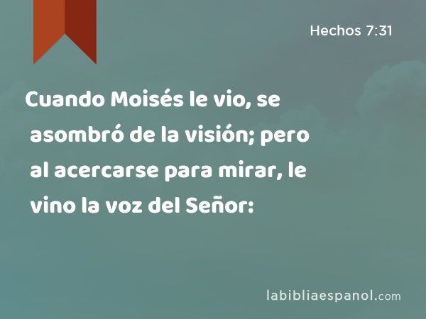 Cuando Moisés le vio, se asombró de la visión; pero al acercarse para mirar, le vino la voz del Señor: - Hechos 7:31