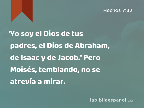 'Yo soy el Dios de tus padres, el Dios de Abraham, de Isaac y de Jacob.' Pero Moisés, temblando, no se atrevía a mirar. - Hechos 7:32