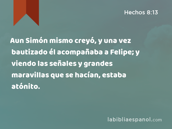 Aun Simón mismo creyó, y una vez bautizado él acompañaba a Felipe; y viendo las señales y grandes maravillas que se hacían, estaba atónito. - Hechos 8:13