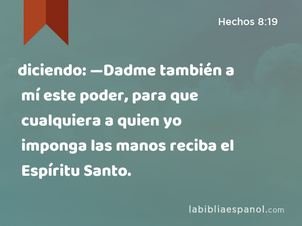 diciendo: —Dadme también a mí este poder, para que cualquiera a quien yo imponga las manos reciba el Espíritu Santo. - Hechos 8:19