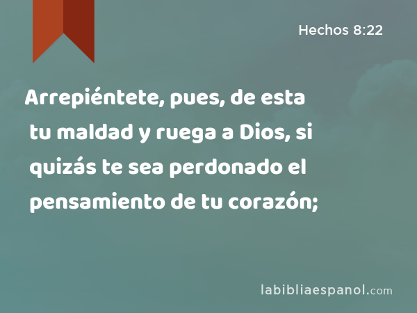 Arrepiéntete, pues, de esta tu maldad y ruega a Dios, si quizás te sea perdonado el pensamiento de tu corazón; - Hechos 8:22