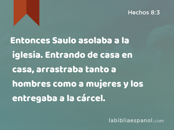 Entonces Saulo asolaba a la iglesia. Entrando de casa en casa, arrastraba tanto a hombres como a mujeres y los entregaba a la cárcel. - Hechos 8:3