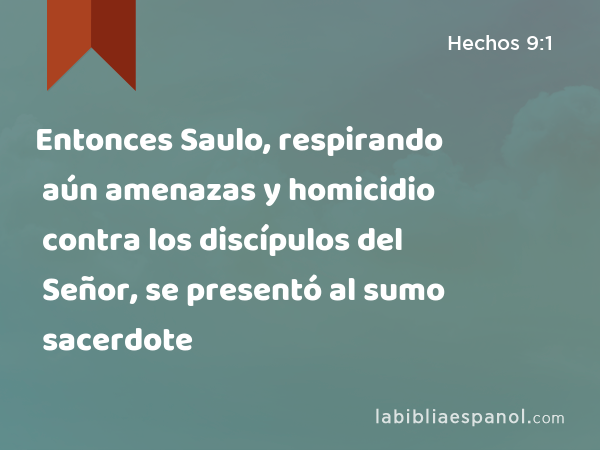 Entonces Saulo, respirando aún amenazas y homicidio contra los discípulos del Señor, se presentó al sumo sacerdote - Hechos 9:1