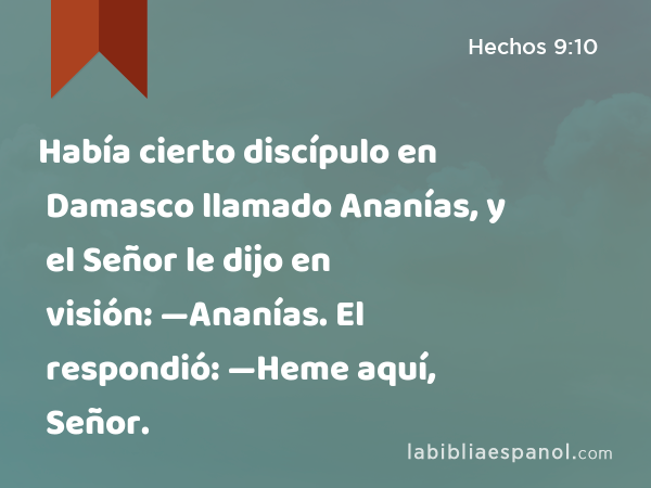 Había cierto discípulo en Damasco llamado Ananías, y el Señor le dijo en visión: —Ananías. El respondió: —Heme aquí, Señor. - Hechos 9:10