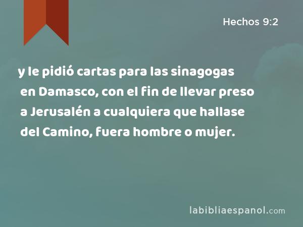 y le pidió cartas para las sinagogas en Damasco, con el fin de llevar preso a Jerusalén a cualquiera que hallase del Camino, fuera hombre o mujer. - Hechos 9:2