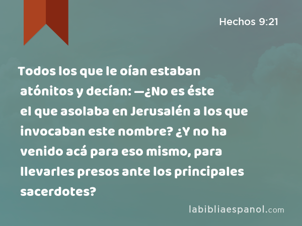 Todos los que le oían estaban atónitos y decían: —¿No es éste el que asolaba en Jerusalén a los que invocaban este nombre? ¿Y no ha venido acá para eso mismo, para llevarles presos ante los principales sacerdotes? - Hechos 9:21