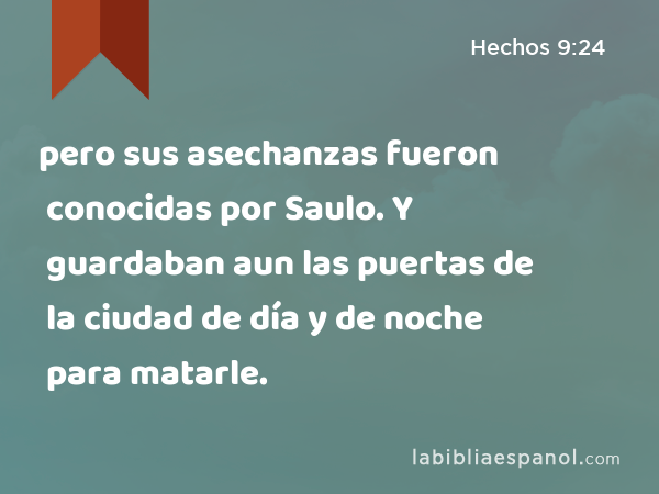 pero sus asechanzas fueron conocidas por Saulo. Y guardaban aun las puertas de la ciudad de día y de noche para matarle. - Hechos 9:24