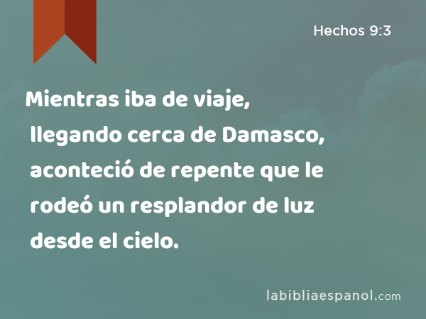 Mientras iba de viaje, llegando cerca de Damasco, aconteció de repente que le rodeó un resplandor de luz desde el cielo. - Hechos 9:3