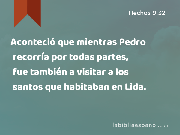 Aconteció que mientras Pedro recorría por todas partes, fue también a visitar a los santos que habitaban en Lida. - Hechos 9:32