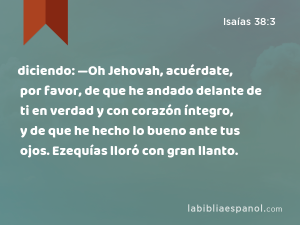 diciendo: —Oh Jehovah, acuérdate, por favor, de que he andado delante de ti en verdad y con corazón íntegro, y de que he hecho lo bueno ante tus ojos. Ezequías lloró con gran llanto. - Isaías 38:3