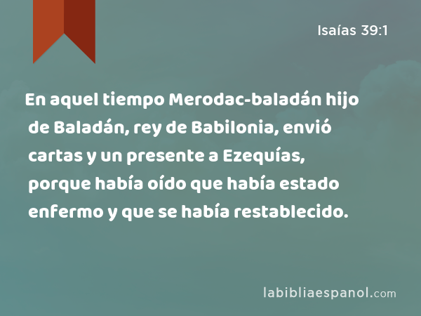 En aquel tiempo Merodac-baladán hijo de Baladán, rey de Babilonia, envió cartas y un presente a Ezequías, porque había oído que había estado enfermo y que se había restablecido. - Isaías 39:1