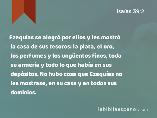 Ezequías se alegró por ellos y les mostró la casa de sus tesoros: la plata, el oro, los perfumes y los ungüentos finos, toda su armería y todo lo que había en sus depósitos. No hubo cosa que Ezequías no les mostrase, en su casa y en todos sus dominios. - Isaías 39:2