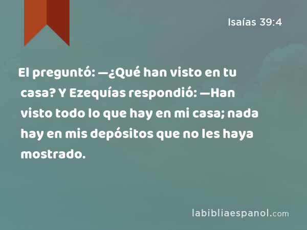 El preguntó: —¿Qué han visto en tu casa? Y Ezequías respondió: —Han visto todo lo que hay en mi casa; nada hay en mis depósitos que no les haya mostrado. - Isaías 39:4