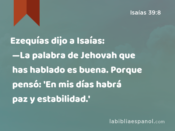 Ezequías dijo a Isaías: —La palabra de Jehovah que has hablado es buena. Porque pensó: 'En mis días habrá paz y estabilidad.' - Isaías 39:8