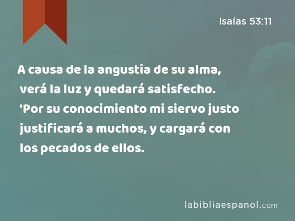 A causa de la angustia de su alma, verá la luz y quedará satisfecho. 'Por su conocimiento mi siervo justo justificará a muchos, y cargará con los pecados de ellos. - Isaías 53:11