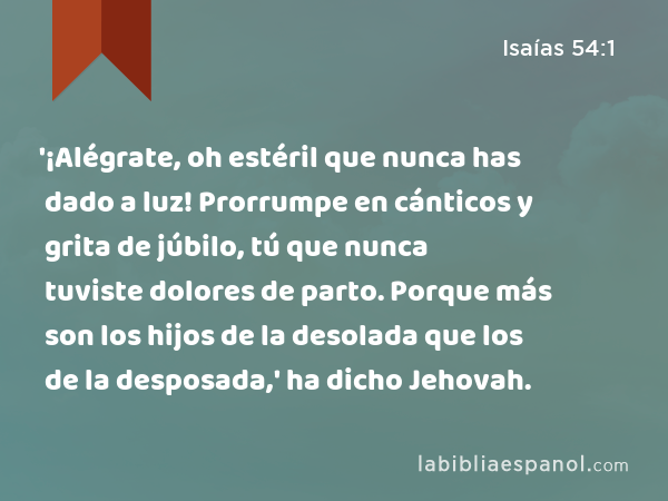 '¡Alégrate, oh estéril que nunca has dado a luz! Prorrumpe en cánticos y grita de júbilo, tú que nunca tuviste dolores de parto. Porque más son los hijos de la desolada que los de la desposada,' ha dicho Jehovah. - Isaías 54:1